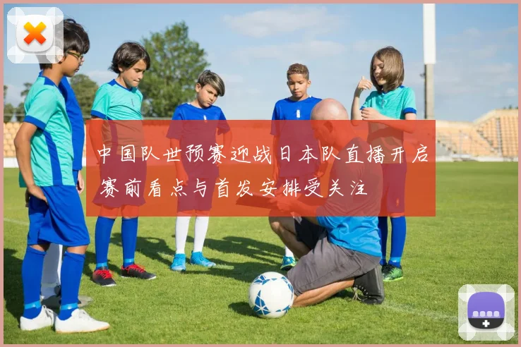 中国队世预赛迎战日本队直播开启 赛前看点与首发安排受关注