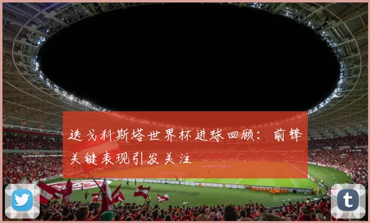迭戈科斯塔世界杯进球回顾：前锋关键表现引发关注