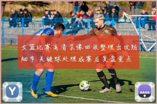 女篮比赛高清录像回放整理出攻防细节 关键球处理成赛后复盘重点