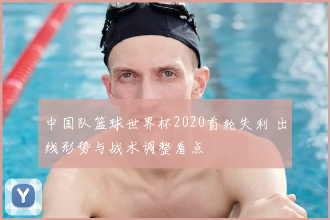 中国队篮球世界杯2020首轮失利 出线形势与战术调整看点