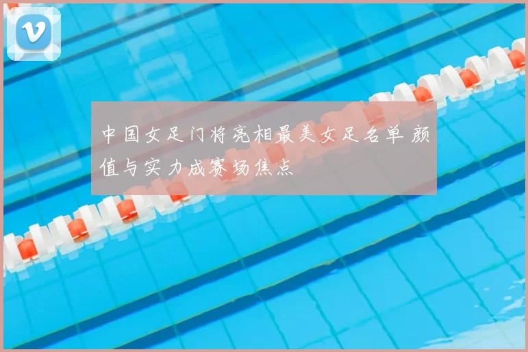 中国女足门将亮相最美女足名单 颜值与实力成赛场焦点
