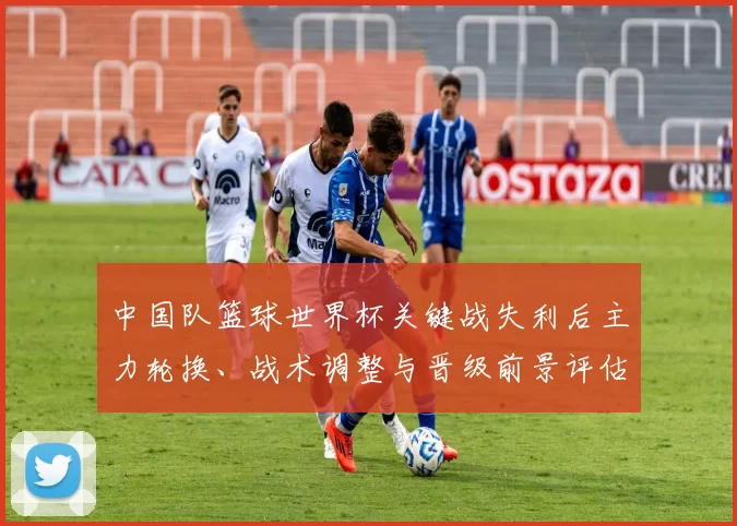 中国队篮球世界杯关键战失利后主力轮换、战术调整与晋级前景评估