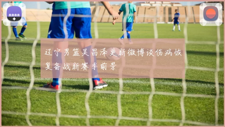 辽宁男篮吴昌泽更新微博谈伤病恢复备战新赛季前景