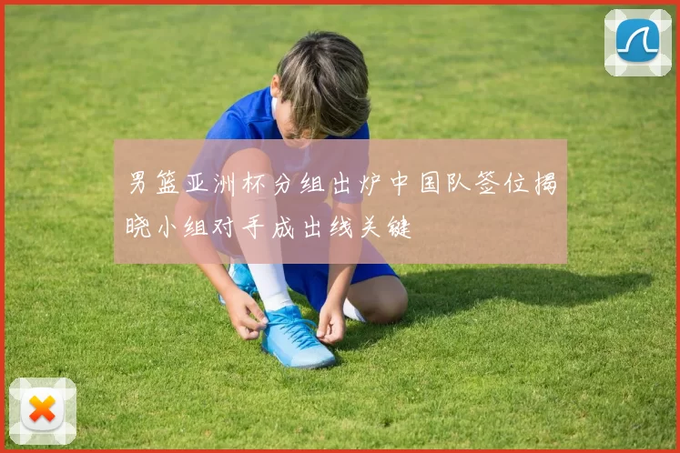 男篮亚洲杯分组出炉中国队签位揭晓小组对手成出线关键