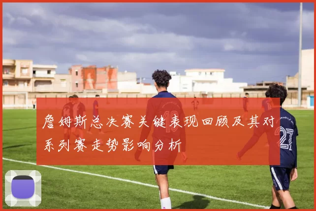 詹姆斯总决赛关键表现回顾及其对系列赛走势影响分析
