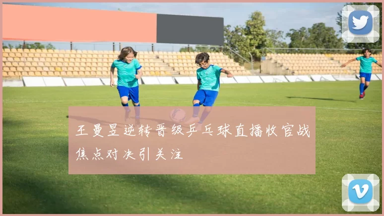 王曼昱逆转晋级乒乓球直播收官战焦点对决引关注