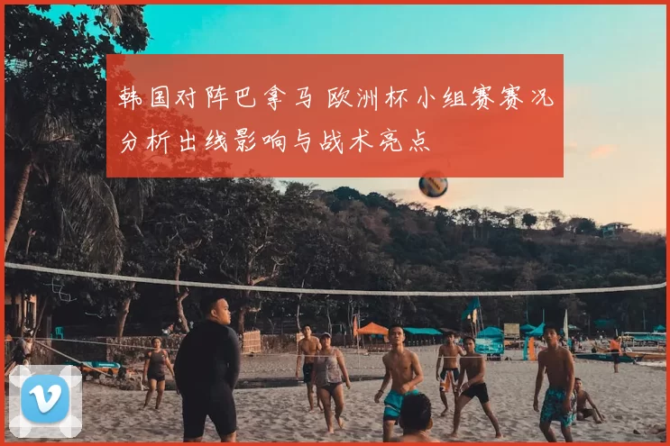 韩国对阵巴拿马 欧洲杯小组赛赛况分析出线影响与战术亮点