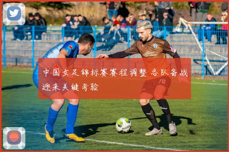中国女足锦标赛赛程调整 各队备战迎来关键考验