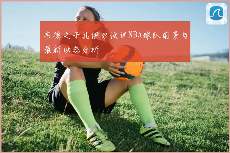 韦德之子扎伊尔试训NBA球队前景与最新动态分析