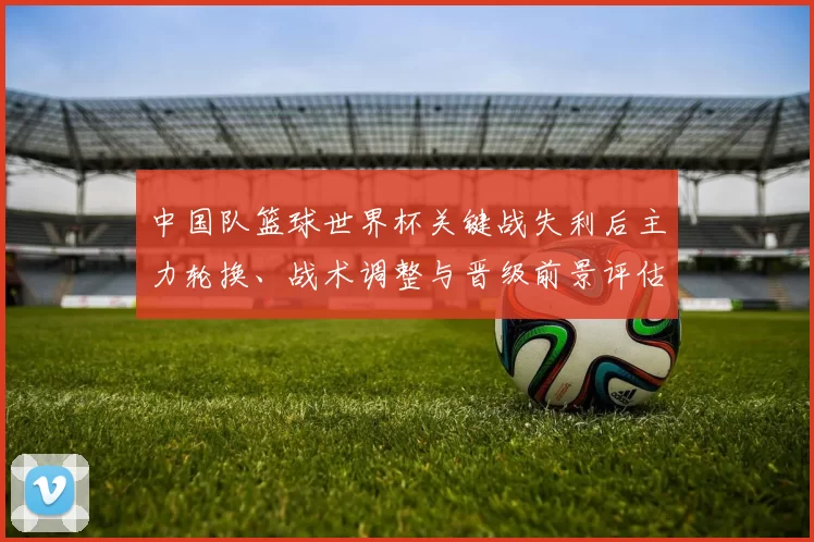 中国队篮球世界杯关键战失利后主力轮换、战术调整与晋级前景评估
