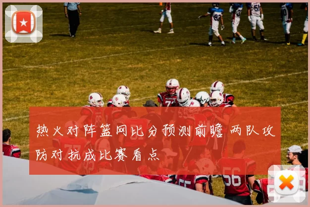 热火对阵篮网比分预测前瞻 两队攻防对抗成比赛看点