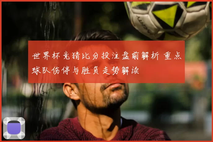 世界杯竞猜比分投注盘前解析 重点球队伤停与胜负走势解读