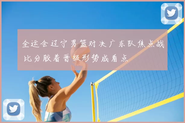 全运会辽宁男篮对决广东队焦点战 比分胶着晋级形势成看点