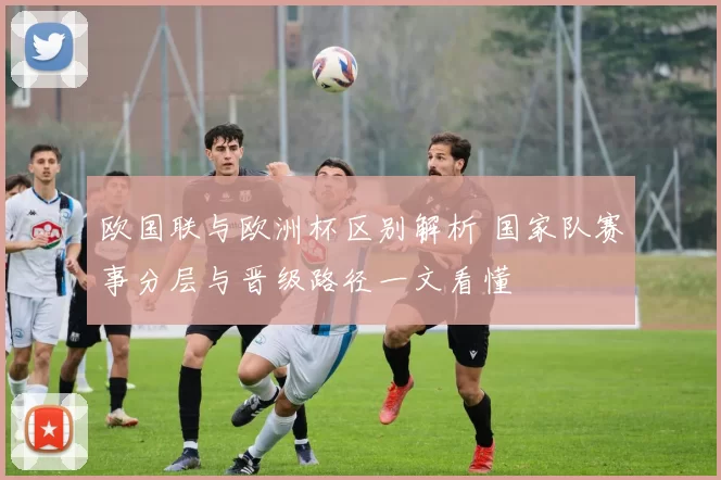 欧国联与欧洲杯区别解析 国家队赛事分层与晋级路径一文看懂