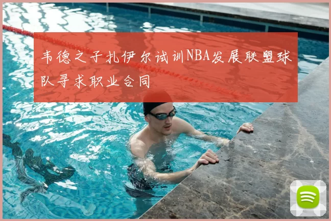 韦德之子扎伊尔试训NBA发展联盟球队寻求职业合同