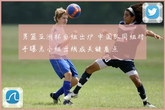 男篮亚洲杯分组出炉 中国队同组对手曝光小组出线成关键看点