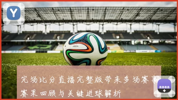 完场比分直播完整版带来多场赛事赛果回顾与关键进球解析