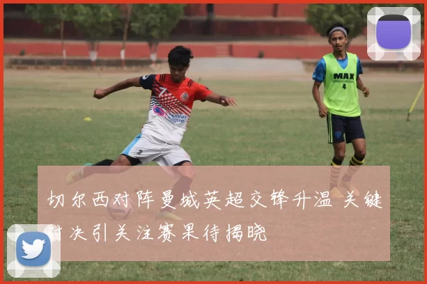 切尔西对阵曼城英超交锋升温 关键对决引关注赛果待揭晓