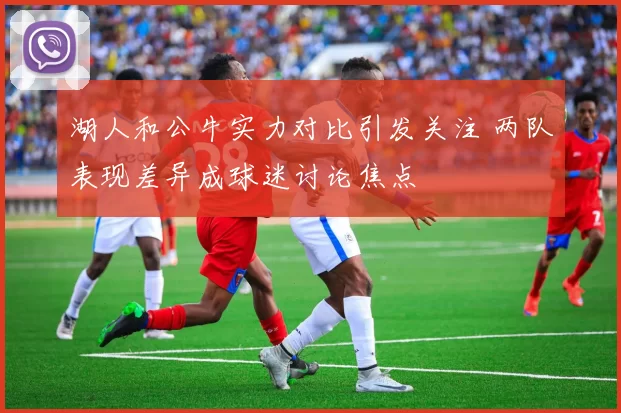 湖人和公牛实力对比引发关注 两队表现差异成球迷讨论焦点
