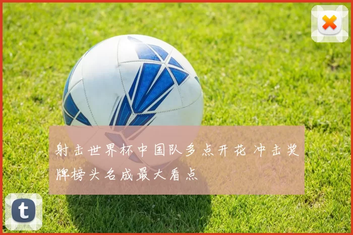 射击世界杯中国队多点开花 冲击奖牌榜头名成最大看点