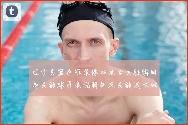 辽宁男篮夺冠录像回放含决胜瞬间与关键球员表现解析及关键战术细节还原