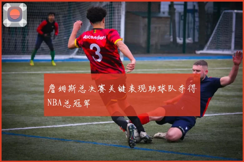 詹姆斯总决赛关键表现助球队夺得NBA总冠军