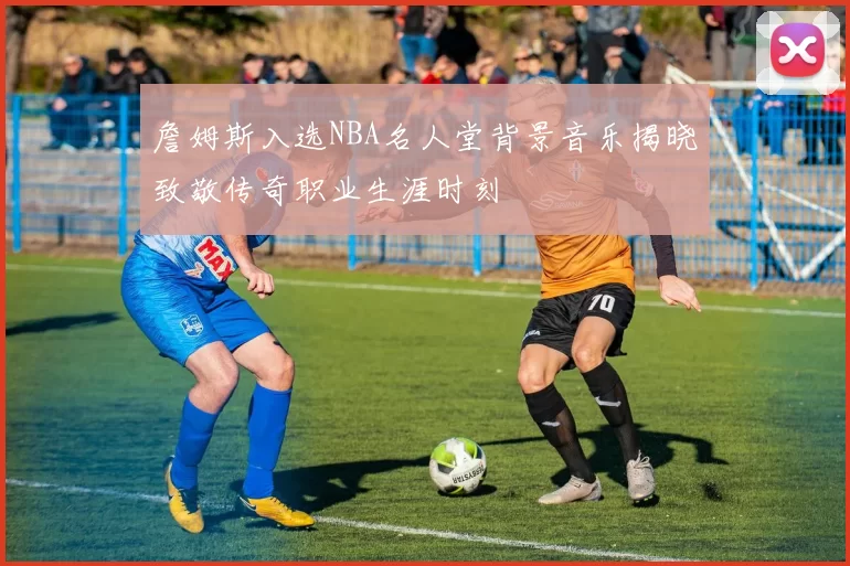詹姆斯入选NBA名人堂背景音乐揭晓致敬传奇职业生涯时刻