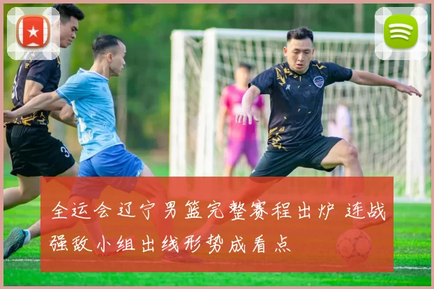 全运会辽宁男篮完整赛程出炉 连战强敌小组出线形势成看点