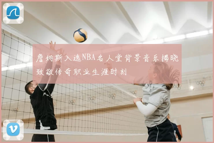 詹姆斯入选NBA名人堂背景音乐揭晓致敬传奇职业生涯时刻