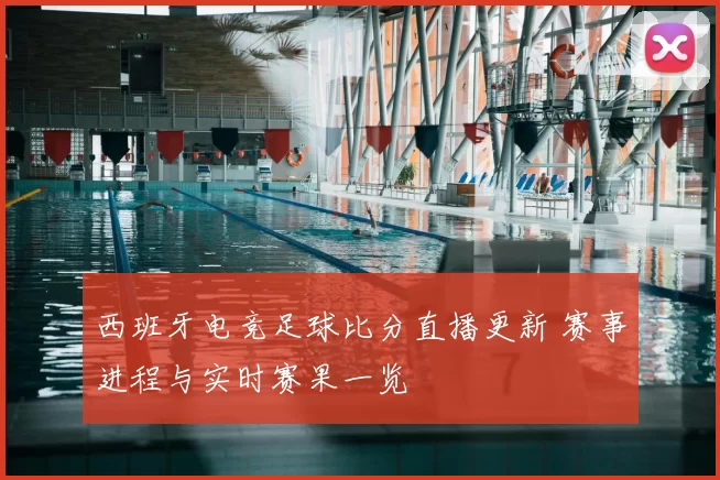 西班牙电竞足球比分直播更新 赛事进程与实时赛果一览