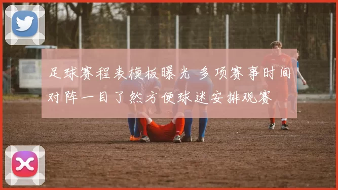 足球赛程表模板曝光 多项赛事时间对阵一目了然方便球迷安排观赛