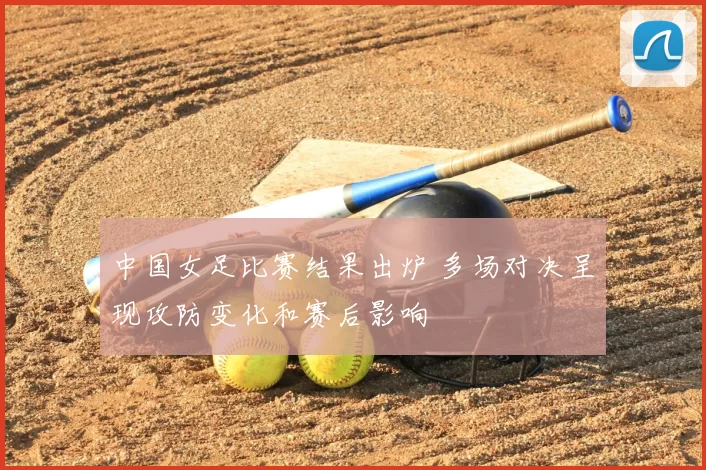 中国女足比赛结果出炉 多场对决呈现攻防变化和赛后影响