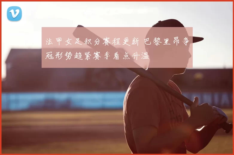 法甲女足积分赛程更新 巴黎里昂争冠形势趋紧赛季看点升温