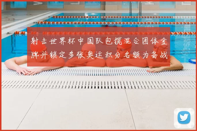射击世界杯中国队包揽混合团体金牌并锁定多张奥运积分名额为备战提供支撑