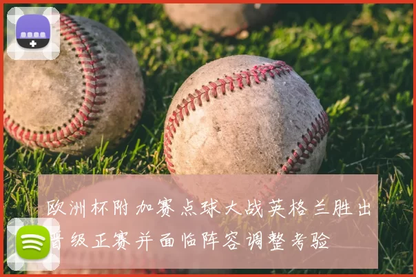 欧洲杯附加赛点球大战英格兰胜出晋级正赛并面临阵容调整考验