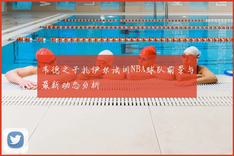 韦德之子扎伊尔试训NBA球队前景与最新动态分析