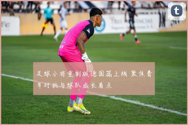 足球小将重制版德国篇上线 聚焦青年对抗与球队成长看点