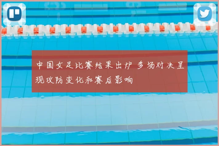 中国女足比赛结果出炉 多场对决呈现攻防变化和赛后影响
