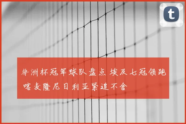非洲杯冠军球队盘点 埃及七冠领跑 喀麦隆尼日利亚紧追不舍