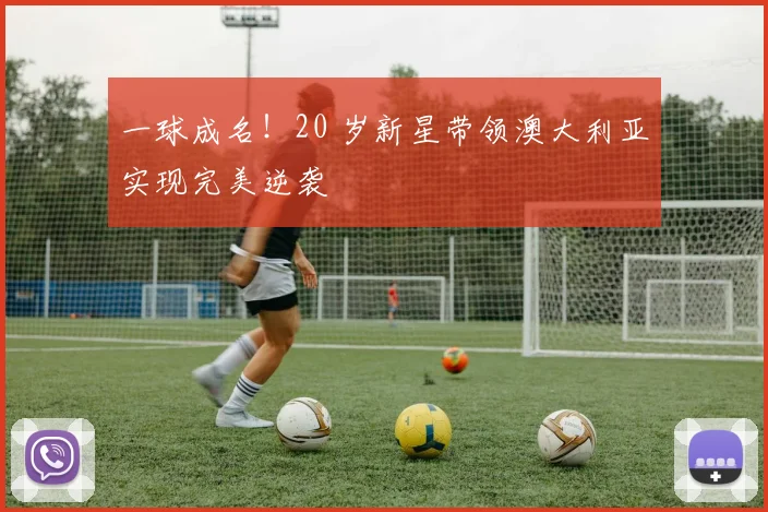一球成名!20 岁新星带领澳大利亚实现完美逆袭