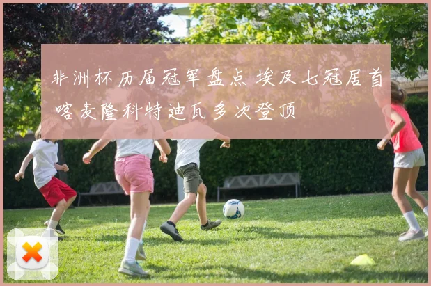 非洲杯历届冠军盘点 埃及七冠居首 喀麦隆科特迪瓦多次登顶