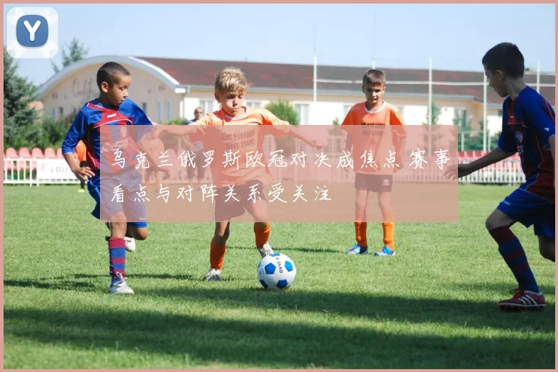 乌克兰俄罗斯欧冠对决成焦点 赛事看点与对阵关系受关注